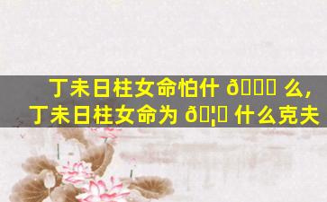 丁未日柱女命怕什 🍀 么,丁未日柱女命为 🦄 什么克夫